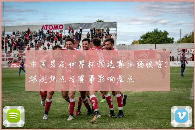 中国男足世界杯预选赛主场收官：球迷焦点与赛事影响盘点