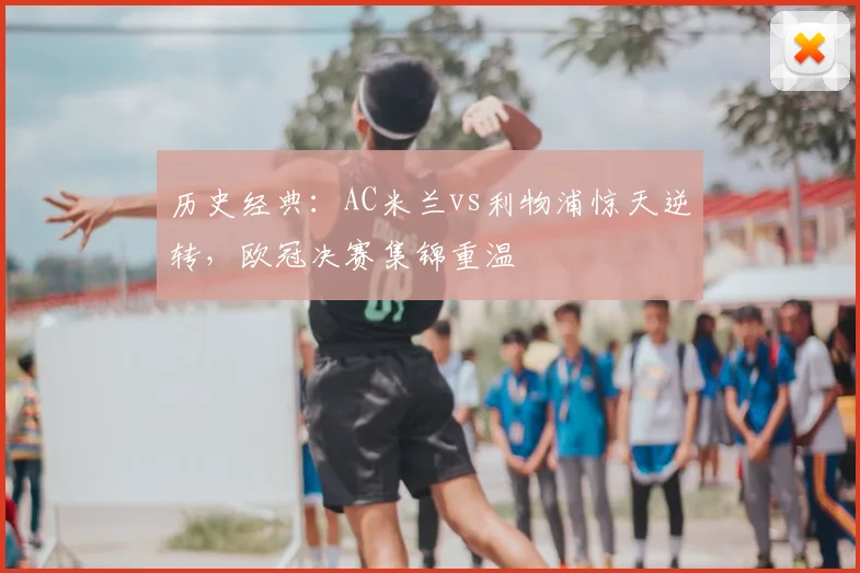 历史经典：AC米兰vs利物浦惊天逆转，欧冠决赛集锦重温