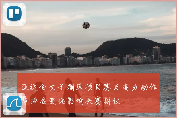 亚运会女子蹦床项目赛后高分动作与排名变化影响决赛排位