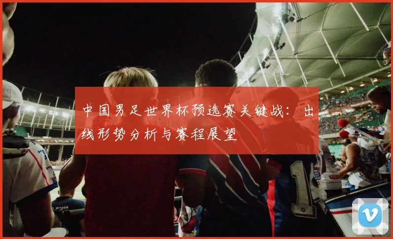 中国男足世界杯预选赛关键战：出线形势分析与赛程展望