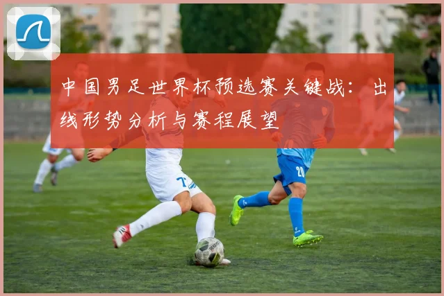 中国男足世界杯预选赛关键战：出线形势分析与赛程展望