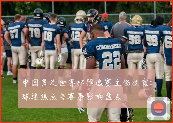 中国男足世界杯预选赛主场收官：球迷焦点与赛事影响盘点